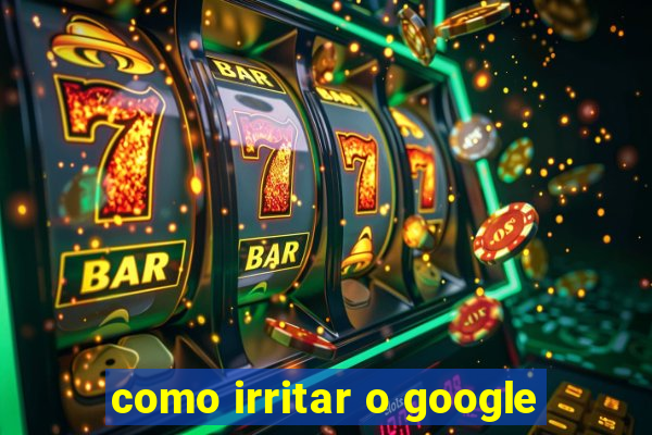 como irritar o google